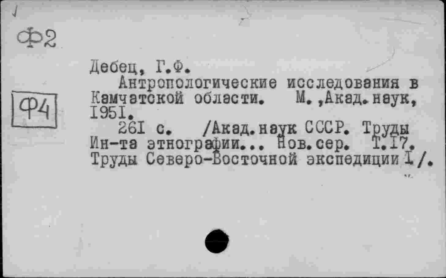 ﻿J
Ф2

Дебец, Г.Ф.
Антропологические исследования в Камчатской области. М.,Акад.наук, 1951.
261 с. /Акад, наук СССР. Труды Ин-та этнографии... Нов.сер. Т.17. Труды Северо-восточной экспедиции!/